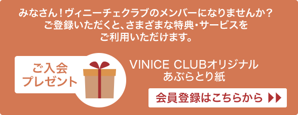 みなさん！ヴィニーチェクラブのメンバーになりませんか？ご登録いただくと、さまざまな特典・サービスをご利用いただけます。 ご入会プレゼント VINICE CLUB オリジナルあぶらとり紙 会員登録はこちらから